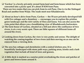  ‘Gavkos’ is a lovely privately owned farm-land and farm-house which has been
converted into a picnic spot. It’s about 35 KM from Pune.
There are two routes that you can pick from to exit Pune. One is via the Sinhagad
Road and another from Warje. The roads meet near Khadakwasla.
 About an hour’s drive from Pune, Gavkos — the 55-acre privately-developed hill
with five cottages and a dormitory — encourages you to explore the pristine
green landscape and the rich variety of flora and fauna. You can also access the
vista point that allows you a breathtaking view of Khadakwasla backwaters.
 The farm house of Gavkos, situated on a hill just above the confluence of two
rivers, is at a very scenic spot. There are little squares of different farms all
around the rivers.
 Looking down from Gavkos, the view is very pretty and serene. The delight of
watching the coming-together of two rivers and then moving on as one can be
enjoyed from a viewing deck.
 The area has cottages and dormitories with a central kitchen area. It is
beautifully landscaped with stone path ways, parking areas, kiosks and a lush
vegetation that include all kind of trees and grasses.
 A little deck is marked as a sunrise point overlooking the rivers and patches of
green and brown farms around it.
 