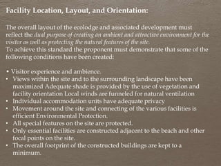 Facility Location, Layout, and Orientation:
The overall layout of the ecolodge and associated development must
reflect the dual purpose of creating an ambient and attractive environment for the
visitor as well as protecting the natural features of the site.
To achieve this standard the proponent must demonstrate that some of the
following conditions have been created:
• Visitor experience and ambience.
• Views within the site and to the surrounding landscape have been
maximized Adequate shade is provided by the use of vegetation and
facility orientation Local winds are funneled for natural ventilation
• Individual accommodation units have adequate privacy
• Movement around the site and connecting of the various facilities is
efficient Environmental Protection.
• All special features on the site are protected.
• Only essential facilities are constructed adjacent to the beach and other
focal points on the site.
• The overall footprint of the constructed buildings are kept to a
minimum.
 