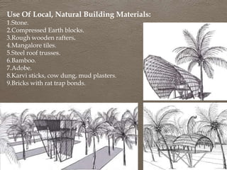 Use Of Local, Natural Building Materials:
1.Stone.
2.Compressed Earth blocks.
3.Rough wooden rafters.
4.Mangalore tiles.
5.Steel roof trusses.
6.Bamboo.
7.Adobe.
8.Karvi sticks, cow dung, mud plasters.
9.Bricks with rat trap bonds.
 