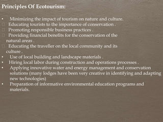 Principles Of Ecotourism:
• Minimizing the impact of tourism on nature and culture.
Educating tourists to the importance of conservation .
Promoting responsible business practices .
Providing financial benefits for the conservation of the
natural areas .
Educating the traveller on the local community and its
culture .
• Use of local building and landscape materials .
• Hiring local labor during construction and operations processes .
• Applying innovative water and energy management and conservation
solutions (many lodges have been very creative in identifying and adapting
new technologies)
• Preparation of informative environmental education programs and
materials.
 