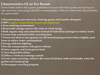 Characteristics Of an Eco Resort:
Green hotels follow strict green guidelines to ensure that their guests are staying in a
safe, non-toxic and energy-efficient accommodation. Here are some basic characteristics
of a green hotel:
1.Housekeeping uses non-toxic cleaning agents and laundry detergent
2.100% organic cotton sheets, towels and mattresses
3.Non-smoking environment
4.Renewable energy sources like solar or wind energy
5.Bulk organic soap and amenities instead of individual packages to reduce waste
6.Guest room and hotel lobby recycling bins
7.Towel and sheet re-use (guests can tell housekeeping to leave these slightly used
items to reduce water consumption)
8.Energy-efficient lighting
9.On-site transportation with green vehicles
10.Serve organic and local-grown food
11.Non-disposable dishes
12.Offers a fresh-air exchange system
13.Grey-water recycling, which is the reuse of kitchen, bath and laundry water for
garden and landscaping
14.Newspaper recycling program
 