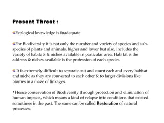 Present Threat  :  Ecological knowledge is inadequate  For Biodiversity it is not only the number and variety of species and sub-species of plants and animals, higher and lower but also, includes the variety of habitats & niches available in particular area. Habitat is the address & niches available is the profession of each species. It is extremely difficult to separate out and count each and every habitat and niche as they are connected to each other & to larger divisions like biomes in a maze of linkages.  Hence conservation of Biodiversity through protection and elimination of human impacts, which means a kind of relapse into conditions that existed sometimes in the past. The same can be called  Restoration  of natural processes. 
