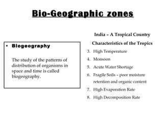 Bio-Geographic zones Biogeography  The study of the patterns of distribution of organisms in space and time is called biogeography.  India – A Tropical Country Characteristics of the Tropics High Temperature Monsoon Acute Water Shortage Fragile Soils – poor moisture retention and organic content High Evaporation Rate High Decomposition Rate 