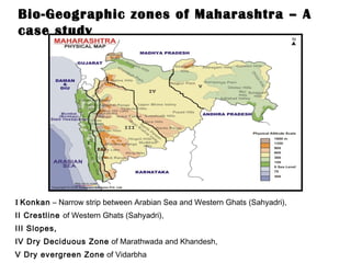 Bio-Geographic zones of Maharashtra – A case study I   Konkan  – Narrow strip between Arabian Sea and Western Ghats (Sahyadri), II Crestline  of Western Ghats (Sahyadri), III Slopes, IV Dry Deciduous Zone  of Marathwada and Khandesh, V Dry evergreen Zone  of Vidarbha 