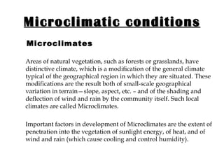 Microclimatic conditions   Microclimates Areas of natural vegetation, such as forests or grasslands, have distinctive climate, which is a modification of the general climate typical of the geographical region in which they are situated. These modifications are the result both of small-scale geographical variation in terrain—slope, aspect, etc. – and of the shading and deflection of wind and rain by the community itself. Such local climates are called Microclimates.  Important factors in development of Microclimates are the extent of penetration into the vegetation of sunlight energy, of heat, and of wind and rain (which cause cooling and control humidity). 