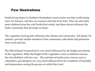 Few illustrations South facing slopes in Northern Hemisphere receive more sun than north facing ones, for instance, and thus are warmer and tend to be drier. They are also often more sheltered from the cold North-East winds, and these factors influence the biotic community that develops on them. The vegetation itself greatly influences the climate and community. Tall plants, for instance, provide smaller members of the community with shade and protection from wind and rain. The Microclimate of grassland is very much influenced by the height and density of the vegetation. When the height of the vegetation varies in different seasons, the microhabitats will also vary.  The activities of herbivorous insects such as caterpillars, grasshoppers are very much influenced by   the conditions of humidity and temperature among the grasses on which they feed. 