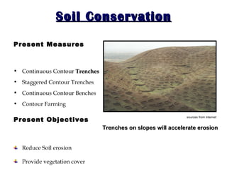 Soil Conservation Present Measures Continuous Contour  Trenches Staggered Contour Trenches Continuous Contour Benches  Contour Farming Present Objectives Reduce Soil erosion Provide vegetation cover Trenches on slopes will accelerate erosion   sources from internet   