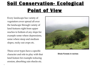 Soil Conservation- Ecological Point of View   Every landscape has variety of vegetation cover spread all over the landscape through variety of land features right from upper reaches to bottom of any slope for example some where depressions, some where steep and medium slopes, rocky out crops etc.  These cover types have a specific character and role to play with that land feature for example reducing erosion, absorbing rain shocks etc. . Shola Forests in ravines 