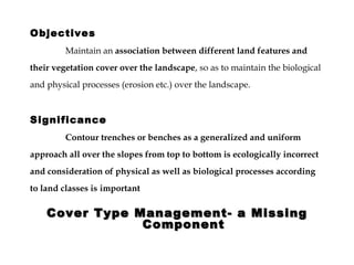 Cover Type Management- a Missing Component Objectives Maintain an  association between different land features and their vegetation cover over the landscape , so as to maintain the biological and physical processes (erosion etc.) over the landscape.  Significance Contour trenches or benches as a generalized and uniform approach all over the slopes from top to bottom is ecologically incorrect and consideration of physical as well as biological processes according to land classes is   important 