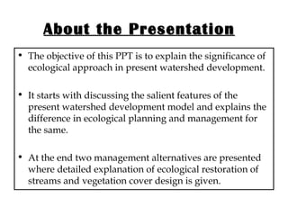 About the Presentation The objective of this PPT is to explain the significance of ecological approach in present watershed development. It starts with discussing the salient features of the present watershed development model and explains the difference in ecological planning and management for the same. At the end two management alternatives are presented where detailed explanation of ecological restoration of streams and vegetation cover design is given.  