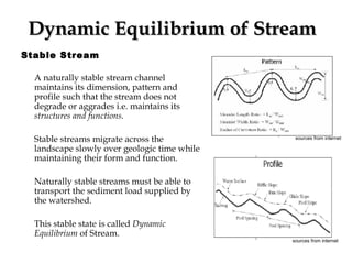Dynamic Equilibrium of Stream   Stable Stream A naturally stable stream channel maintains its dimension, pattern and profile such that the stream does not degrade or aggrades i.e. maintains its  structures and functions . Stable streams migrate across the landscape slowly over geologic time while maintaining their form and function. Naturally stable streams must be able to transport the sediment load supplied by the watershed.  This stable state is called  Dynamic Equilibrium  of Stream. sources from internet   sources from internet   