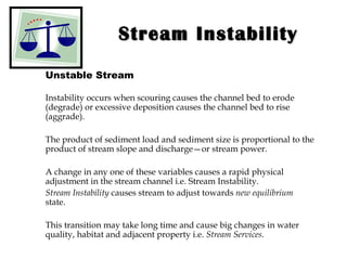 Stream Instability Unstable Stream Instability occurs when scouring causes the channel bed to erode (degrade) or excessive deposition causes the channel bed to rise (aggrade).  The product of sediment load and sediment size is proportional to the product of stream slope and discharge—or stream power.  A change in any one of these variables causes a rapid physical adjustment in the stream channel i.e. Stream Instability. Stream Instability  causes stream to adjust towards  new equilibrium  state. This transition may take long time and cause big changes in water quality, habitat and adjacent property i.e.  Stream Services . 