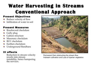 Water Harvesting in Streams Conventional Approach   Present Objectives Reduce velocity of flow Infiltration of water in soil  Present Measures Brushwood checkdam Gully plug Gabion structure Masonary checkdam RCC checkdam Earthen checkdam Underground Bandhara Ill effects Reduction in stream velocity results into stream instability, hence hampering the services . Permanent Dam obstructing the stream flow, Instream cultivation and Loss of riparian vegetation 