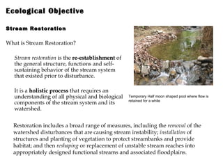 Ecological Objective   Stream Restoration What is Stream Restoration? Stream restoration  is the  re-establishment  of the general structure, functions and self-sustaining behavior of the stream system that existed prior to disturbance.  It is a  holistic process  that requires an understanding of all physical and biological components of the stream system and its watershed.  Temporary Half moon shaped pool where flow is retained for a while Restoration includes a broad range of measures, including the  removal  of the watershed disturbances that are causing stream instability;  installation  of structures and planting of vegetation to protect streambanks and provide habitat; and then  reshaping  or replacement of unstable stream reaches into appropriately designed functional streams and associated floodplains. 