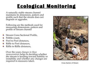 Ecological Monitoring A naturally stable stream channel maintains its dimension, pattern and profile such that the stream does not degrade or aggrades.  Following are the methods used for measuring dimensions, pattern and profile of stream channel Stream Cross Sectional Profile, Pebble count, Pool to Pool distances,  Riffle to Pool distances,  Riffle to Riffle distances,  Over the years  changes in these measurements  helps in deciding whether the stream is heading toward stability or instability and whether any changes are required in measures taken. Cross Section of Stream 