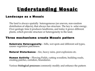 Understanding Mosaic Landscape as a Mosaic The land is always spatially  heterogeneous (an uneven, non-random distribution of objects), that always has structure. The key is  solar energy. Over geologic time it produces landforms, and today it grows different plants, which provide structure or heterogeneity to the land. Three mechanisms create Mosaic pattern Substrate Heterogeneity  – hills, wet spots and different soil types, causes vegetation patchiness.  Natural Disturbance  – fire, heavy rains, pest explosions etc. Human Activity  – Plowing Fields, cutting woodlots, building roads, creating patches, corridors, boundaries. Various  biological processes  commonly modify and enhance the pattern . 