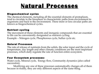 Natural Processes Biogeochemical cycles The chemical elements, including all the essential elements of protoplasm, tend to circulate in the biosphere in characteristic paths from environment to organisms and back to the environment. These more or less circular paths are known as biogeochemical cycles. Nutrient cycling The movement of those elements and inorganic compounds that are essential to life can be conveniently designated as nutrient cycling. Example – Nitrogen cycle, Phosphorous cycle, Sulfur cycle etc. Natural Processes   The rate of release of nutrients from the solids, the solar input and the cycle of temperature, day length and other climatic conditions are the most important processes, which daily regulate the rate of function entire ecosystem.  Four Ecosystem processes :  Water cycle, Mineral cycle,   Energy flow, Community dynamics (also called succession).   Modifying any one of these processes automatically changes all of them because in reality, they are only different aspects of the same thing.   