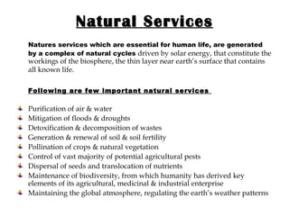 Natural Services Natures services which are essential for human life, are generated by a complex of natural cycles   driven by solar energy, that constitute the workings of the biosphere, the thin layer near earth’s surface that contains all known life.   Following are few important natural services  Purification of air & water Mitigation of floods & droughts Detoxification & decomposition of wastes Generation & renewal of soil & soil fertility Pollination of crops & natural vegetation Control of vast majority of potential agricultural pests Dispersal of seeds and translocation of nutrients Maintenance of biodiversity, from which humanity has derived key elements of its agricultural, medicinal & industrial enterprise Maintaining the global atmosphere, regulating the earth’s weather patterns 