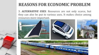 REASONS FOR ECONOMIC PROBLEM
3. ALTERNATIVE USES: Resources are not only scarce, but
they can also be put to various uses. It makes choice among
resources more important.
 