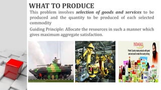 WHAT TO PRODUCE
This problem involves selection of goods and services to be
produced and the quantity to be produced of each selected
commodity
Guiding Principle: Allocate the resources in such a manner which
gives maximum aggregate satisfaction.
 