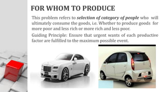 FOR WHOM TO PRODUCE
This problem refers to selection of category of people who will
ultimately consume the goods, i.e. Whether to produce goods for
more poor and less rich or more rich and less poor.
Guiding Principle: Ensure that urgent wants of each productive
factor are fulfilled to the maximum possible event.
 