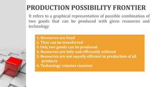 PRODUCTION POSSIBILITY FRONTIER
It refers to a graphical representation of possible combination of
two goods that can be produced with given resources and
technology
1. Resources are fixed
2. They can be transferred
3. Only two goods can be produced.
4. Resources are fully and efficiently utiliised
5. Resources are not equally efficient in production of all
products
6. Technology remains constant
 