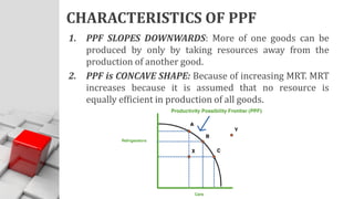 CHARACTERISTICS OF PPF
1. PPF SLOPES DOWNWARDS: More of one goods can be
produced by only by taking resources away from the
production of another good.
2. PPF is CONCAVE SHAPE: Because of increasing MRT. MRT
increases because it is assumed that no resource is
equally efficient in production of all goods.
 