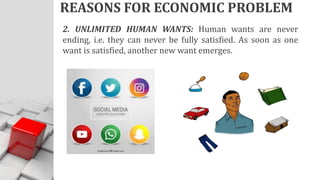 REASONS FOR ECONOMIC PROBLEM
2. UNLIMITED HUMAN WANTS: Human wants are never
ending, i.e. they can never be fully satisfied. As soon as one
want is satisfied, another new want emerges.
 