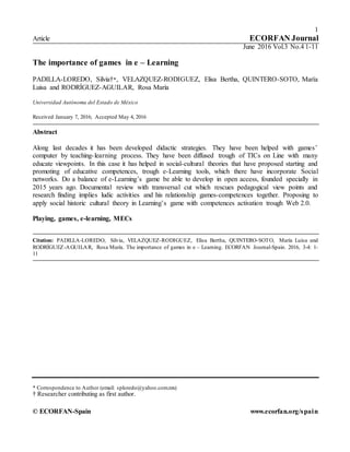 1
Article ECORFAN Journal
June 2016 Vol.3 No.4 1-11
The importance of games in e – Learning
PADILLA-LOREDO, Silvia†*, VELAZQUEZ-RODIGUEZ, Elisa Bertha, QUINTERO-SOTO, María
Luisa and RODRÍGUEZ-AGUILAR, Rosa María
Universidad Autónoma del Estado de México
Received January 7, 2016; Accepted May 4, 2016
Abstract
Along last decades it has been developed didactic strategies. They have been helped with games’
computer by teaching-learning process. They have been diffused trough of TICs on Line with many
educate viewpoints. In this case it has helped in social-cultural theories that have proposed starting and
promoting of educative competences, trough e-Learning tools, which there have incorporate Social
networks. Do a balance of e-Learning’s game be able to develop in open access, founded specially in
2015 years ago. Documental review with transversal cut which rescues pedagogical view points and
research finding implies ludic activities and his relationship games-competences together. Proposing to
apply social historic cultural theory in Learning’s game with competences activation trough Web 2.0.
Playing, games, e-learning, MECs
Citation: PADILLA-LOREDO, Silvia, VELAZQUEZ-RODIGUEZ, Elisa Bertha, QUINTERO-SOTO, María Luisa and
RODRÍGUEZ-AGUILAR, Rosa María. The importance of games in e – Learning. ECORFAN Journal-Spain. 2016, 3-4: 1-
11
* Correspondence to Author (email: sploredo@yahoo.com.mx)
† Researcher contributing as first author.
© ECORFAN-Spain www.ecorfan.org/spain
 