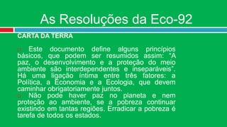 As Resoluções da Eco-92
CARTA DA TERRA

   Este documento define alguns princípios
básicos, que podem ser resumidos assim: “A
paz, o desenvolvimento e a proteção do meio
ambiente são interdependentes e inseparáveis”.
Há uma ligação íntima entre três fatores: a
Política, a Economia e a Ecologia, que devem
caminhar obrigatoriamente juntos.
   Não pode haver paz no planeta e nem
proteção ao ambiente, se a pobreza continuar
existindo em tantas regiões. Erradicar a pobreza é
tarefa de todos os estados.
 