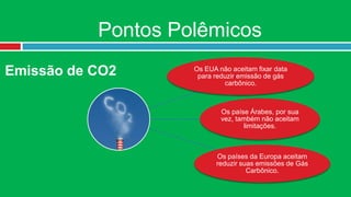 Pontos Polêmicos
Emissão de CO2      Os EUA não aceitam fixar data
                     para reduzir emissão de gás
                             carbônico.



                            Os paíse Árabes, por sua
                            vez, também não aceitam
                                   limitações.



                          Os países da Europa aceitam
                          reduzir suas emissões de Gás
                                    Carbônico.
 