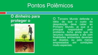 Pontos Polêmicos
O dinheiro para
                  O Terceiro Mundo defende a
proteger o        idéia de que o custo da
ambiente          despoluição deve caber ao
                  Primeiro Mundo, já que é o
                  principal    responsável   pelo
                  problema. Acha ainda que os
                  recursos repassados a ele com
                  finalidades ambientais deveriam
                  ser doados, ou pelo menos
                  emprestados em condições
                  muito especiais.
 