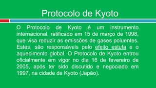 Protocolo de Kyoto
O Protocolo de Kyoto é um instrumento
internacional, ratificado em 15 de março de 1998,
que visa reduzir as emissões de gases poluentes.
Estes, são responsáveis pelo efeito estufa e o
aquecimento global. O Protocolo de Kyoto entrou
oficialmente em vigor no dia 16 de fevereiro de
2005, após ter sido discutido e negociado em
1997, na cidade de Kyoto (Japão).
 