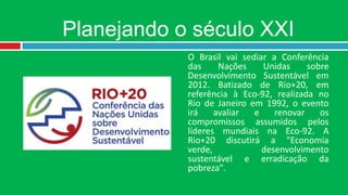 Planejando o século XXI
            O Brasil vai sediar a Conferência
            das     Nações    Unidas     sobre
            Desenvolvimento Sustentável em
            2012. Batizado de Rio+20, em
            referência à Eco-92, realizada no
            Rio de Janeiro em 1992, o evento
            irá    avaliar  e    renovar    os
            compromissos assumidos pelos
            líderes mundiais na Eco-92. A
            Rio+20 discutirá a "Economia
            verde,            desenvolvimento
            sustentável e erradicação da
            pobreza".
 