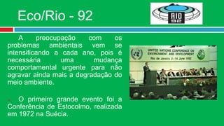 Eco/Rio - 92
    A     preocupação    com    os
problemas ambientais vem se
intensificando a cada ano, pois é
necessária       uma      mudança
comportamental urgente para não
agravar ainda mais a degradação do
meio ambiente.

  O primeiro grande evento foi a
Conferência de Estocolmo, realizada
em 1972 na Suécia.
 