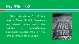 Eco/Rio - 92

      Mais conhecida por Eco 92, foi a
primeira Cúpula Mundial, Conferência
das     Nações       Unidas   sobre   Meio
Ambiente         e        Desenvolvimento
Sustentável, realizada em 3 e 14 de
junho de 1992, no Rio de Janeiro.
 
