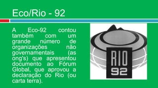Eco/Rio - 92
A     Eco-92      contou
também        com    um
grande     número     de
organizações        não
governamentais       (as
ong's) que apresentou
documento ao Fórum
Global, que aprovou a
declaração do Rio (ou
carta terra).
 