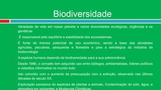 Biodiversidade
   Variedade de vida em nosso planeta e reúne diversidades ecológicas, orgânicas e as
    genéticas
   É responsável pelo equilíbrio e estabilidade dos ecossistemas.
   É fonte de imenso potencial de uso econômico, sendo a base das atividades
    agrícolas, pecuárias, pesqueiras e florestais e para a estratégica da indústria da
    biotecnologia
   A espécie humana depende da biodiversidade para a sua sobrevivência
   Desde 1986, o conceito tem adquirido uso entre biólogos, ambientalistas, líderes políticos
    e cidadãos informados no mundo todo
   Isto coincidiu com o aumento da preocupação com a extinção, observado nas últimas
    décadas do século XX.
   Exploração excessiva de espécies de plantas e animais, Contaminação do solo, água, e
    atmosfera por poluentes; e Mudanças Climáticas.
 