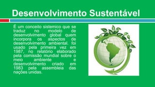 Desenvolvimento Sustentável
É um conceito sistemico que se
traduz    no     modelo     de
desenvolvimento global quem
incorpora os aspectos de
desenvolvimento ambiental. foi
usado pela primeira vez em
1987, no relatório elaborado
pela comissão mundial sobre o
meio      ambiente           e
desenvolvimento criado em
1983 pela assembleia das
nações unidas.
 