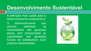 Desenvolvimento Sustentável
A definição mais usada para o
desenvolvimento sustentavel é:
O      desenvolvimento   que
procura      satisfazer   as
necessidades das geraçoes
atuais, sem comprometer as
capacidades das gerações
futuras de satisfazerem suas
proprias necessidades.
 
