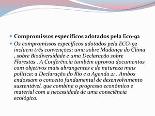  Compromissos específicos adotados pela Eco-92
 Os compromissos específicos adotados pela ECO-92
incluem três convenções: uma sobre Mudança do Clima
, sobre Biodiversidade e uma Declaração sobre
Florestas . A Conferência também aprovou documentos
com objetivos mais abrangentes e de natureza mais
política: a Declaração do Rio e a Agenda 21 . Ambos
endossam o conceito fundamental de desenvolvimento
sustentável, que combina o progresso econômico e
material com a necessidade de uma consciência
ecológica.
 