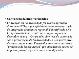  Convenção da biodiversidades
 Convenção da Biodiversidade foi acordo aprovado
durante a ECO-92, por 156 Estados e uma organização
de integração econômica regional. Foi ratificada pelo
Congresso Nacional e entrou em vigor no final de
dezembro de 1993 . Os grandes objetivos da convenção
são a preservação da biodiversidade, o uso sustentável
de seus componentes. E neste documento se destaca o
“protocolo de biosegurança” que impedem os países de
importar produtos geneticamente modificados.
 