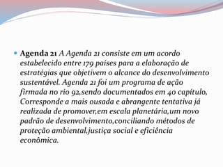  Agenda 21 A Agenda 21 consiste em um acordo
estabelecido entre 179 países para a elaboração de
estratégias que objetivem o alcance do desenvolvimento
sustentável. Agenda 21 foi um programa de ação
firmada no rio 92,sendo documentados em 40 capítulo,
Corresponde a mais ousada e abrangente tentativa já
realizada de promover,em escala planetária,um novo
padrão de desenvolvimento,conciliando métodos de
proteção ambiental,justiça social e eficiência
econômica.
 