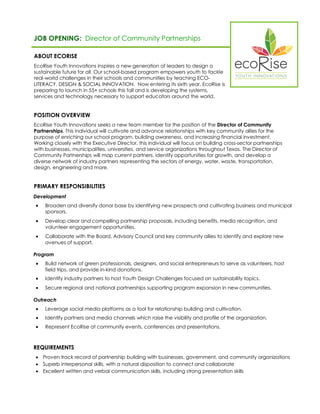 JOB OPENING: Director of Community Partnerships 
ABOUT ECORISE 
EcoRise Youth Innovations inspires a new generation of leaders to design a sustainable future for all. Our school-based program empowers youth to tackle real-world challenges in their schools and communities by teaching ECO- LITERACY, DESIGN & SOCIAL INNOVATION. Now entering its sixth year, EcoRise is preparing to launch in 55+ schools this fall and is developing the systems, services and technology necessary to support educators around the world. 
POSITION OVERVIEW 
EcoRise Youth Innovations seeks a new team member for the position of the Director of Community Partnerships. This individual will cultivate and advance relationships with key community allies for the purpose of enriching our school program, building awareness, and increasing financial investment. Working closely with the Executive Director, this individual will focus on building cross-sector partnerships with businesses, municipalities, universities, and service organizations throughout Texas. The Director of Community Partnerships will map current partners, identify opportunities for growth, and develop a diverse network of industry partners representing the sectors of energy, water, waste, transportation, design, engineering and more. 
PRIMARY RESPONSIBILITIES 
Development 
 Broaden and diversify donor base by identifying new prospects and cultivating business and municipal sponsors. 
 Develop clear and compelling partnership proposals, including benefits, media recognition, and volunteer engagement opportunities. 
 Collaborate with the Board, Advisory Council and key community allies to identify and explore new avenues of support. 
Program 
 Build network of green professionals, designers, and social entrepreneurs to serve as volunteers, host field trips, and provide in-kind donations. 
 Identify industry partners to host Youth Design Challenges focused on sustainability topics. 
 Secure regional and national partnerships supporting program expansion in new communities. 
Outreach 
 Leverage social media platforms as a tool for relationship building and cultivation. 
 Identify partners and media channels which raise the visibility and profile of the organization. 
 Represent EcoRise at community events, conferences and presentations. 
REQUIREMENTS 
 Proven track record of partnership building with businesses, government, and community organizations 
 Superb interpersonal skills, with a natural disposition to connect and collaborate 
 Excellent written and verbal communication skills, including strong presentation skills 
 