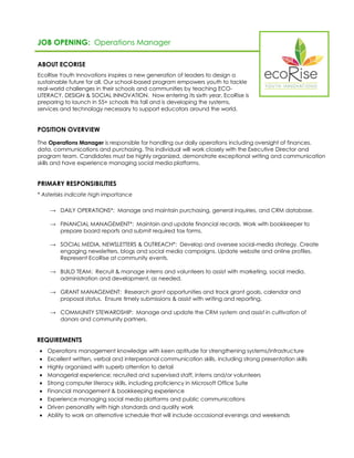 JOB OPENING: Operations Manager 
ABOUT ECORISE 
EcoRise Youth Innovations inspires a new generation of leaders to design a sustainable future for all. Our school-based program empowers youth to tackle real-world challenges in their schools and communities by teaching ECO- LITERACY, DESIGN & SOCIAL INNOVATION. Now entering its sixth year, EcoRise is preparing to launch in 55+ schools this fall and is developing the systems, services and technology necessary to support educators around the world. 
POSITION OVERVIEW 
The Operations Manager is responsible for handling our daily operations including oversight of finances, data, communications and purchasing. This individual will work closely with the Executive Director and program team. Candidates must be highly organized, demonstrate exceptional writing and communication skills and have experience managing social media platforms. 
PRIMARY RESPONSIBILITIES 
* Asterisks indicate high importance 
→ DAILY OPERATIONS*: Manage and maintain purchasing, general inquiries, and CRM database. 
→ FINANCIAL MANAGEMENT*: Maintain and update financial records. Work with bookkeeper to prepare board reports and submit required tax forms. 
→ SOCIAL MEDIA, NEWSLETTERS & OUTREACH*: Develop and oversee social-media strategy. Create engaging newsletters, blogs and social media campaigns. Update website and online profiles. Represent EcoRise at community events. 
→ BUILD TEAM: Recruit & manage interns and volunteers to assist with marketing, social media, administration and development, as needed. 
→ GRANT MANAGEMENT: Research grant opportunities and track grant goals, calendar and proposal status. Ensure timely submissions & assist with writing and reporting. 
→ COMMUNITY STEWARDSHIP: Manage and update the CRM system and assist in cultivation of donors and community partners. 
REQUIREMENTS 
 Operations management knowledge with keen aptitude for strengthening systems/infrastructure 
 Excellent written, verbal and interpersonal communication skills, including strong presentation skills 
 Highly organized with superb attention to detail 
 Managerial experience; recruited and supervised staff, interns and/or volunteers 
 Strong computer literacy skills, including proficiency in Microsoft Office Suite 
 Financial management & bookkeeping experience 
 Experience managing social media platforms and public communications 
 Driven personality with high standards and quality work 
 Ability to work an alternative schedule that will include occasional evenings and weekends 
 