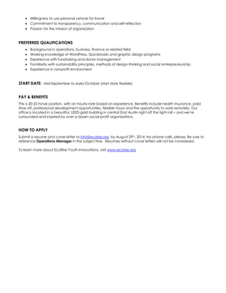  Willingness to use personal vehicle for travel 
 Commitment to transparency, communication and self-reflection 
 Passion for the mission of organization 
PREFERRED QUALIFICATIONS 
 Background in operations, business, finance or related field 
 Working knowledge of WordPress, Quickbooks and graphic design programs 
 Experience with fundraising and donor management 
 Familiarity with sustainability principles, methods of design-thinking and social entrepreneurship 
 Experience in nonprofit environment 
START DATE: Mid-September to early-October (start date flexible) 
PAY & BENEFITS 
This is 20-25 hr/wk position, with an hourly-rate based on experience. Benefits include health insurance, paid time off, professional development opportunities, flexible hours and the opportunity to work remotely. Our office is located in a beautiful, LEED-gold building in central East Austin right off the light rail – and we’re surrounded and inspired by over a dozen social-profit organizations. 
HOW TO APPLY 
Submit a resume and cover letter to info@ecorise.org by August 29th, 2014. No phone calls, please. Be sure to reference Operations Manager in the subject line. Resumes without cover letters will not be considered. 
To learn more about EcoRise Youth Innovations, visit www.ecorise.org 
