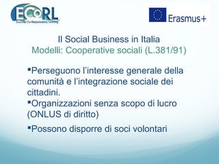 Perseguono l’interesse generale della
comunità e l’integrazione sociale dei
cittadini.
Organizzazioni senza scopo di lucro
(ONLUS di diritto)
Possono disporre di soci volontari
Il Social Business in Italia
Modelli: Cooperative sociali (L.381/91)
 