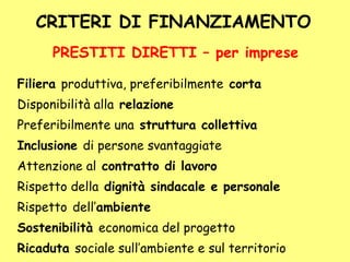 CRITERI DI FINANZIAMENTO
Filiera produttiva, preferibilmente corta
Disponibilità alla relazione
Preferibilmente una struttura collettiva
Inclusione di persone svantaggiate
Attenzione al contratto di lavoro
Rispetto della dignità sindacale e personale
Rispetto dell’ambiente
Sostenibilità economica del progetto
Ricaduta sociale sull’ambiente e sul territorio
PRESTITI DIRETTI – per imprese
 