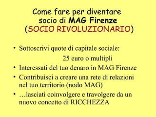 Come fare per diventare
socio di MAG Firenze
(SOCIO RIVOLUZIONARIO)
• Sottoscrivi quote di capitale sociale:
25 euro o multipli
• Interessati del tuo denaro in MAG Firenze
• Contribuisci a creare una rete di relazioni
nel tuo territorio (nodo MAG)
• …lasciati coinvolgere e travolgere da un
nuovo concetto di RICCHEZZA
 