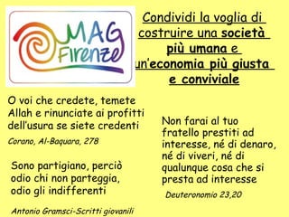 Non farai al tuo
fratello prestiti ad
interesse, né di denaro,
né di viveri, né di
qualunque cosa che si
presta ad interesse
Deuteronomio 23,20
O voi che credete, temete
Allah e rinunciate ai profitti
dell’usura se siete credenti
Corano, Al-Baquara, 278
Sono partigiano, perciò
odio chi non parteggia,
odio gli indifferenti
Antonio Gramsci-Scritti giovanili
Condividi la voglia di
costruire una società
più umana e
un’economia più giusta
e conviviale
 